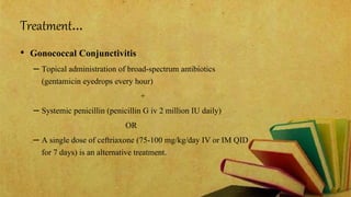 Treatment…
• Gonococcal Conjunctivitis
– Topical administration of broad-spectrum antibiotics
(gentamicin eyedrops every hour)
+
– Systemic penicillin (penicillin G iv 2 million IU daily)
OR
– A single dose of ceftriaxone (75-100 mg/kg/day IV or IM QID
for 7 days) is an alternative treatment.
 