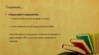 Treatment…
• Chlamydial Conjunctivitis
– Topical erythromycin eyedrops (5x/day)
+
– Oral erythromycin (50 mg/kg/d divided QID)
Since the efficacy of systemic erythromycin therapy is
approximately 80%, a second course sometimes is
required.
 