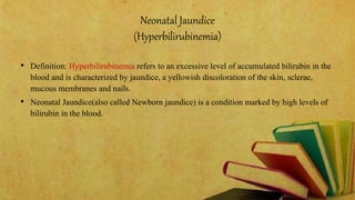 Neonatal Jaundice
(Hyperbilirubinemia)
• Definition: Hyperbilirubinemia refers to an excessive level of accumulated bilirubin in the
blood and is characterized by jaundice, a yellowish discoloration of the skin, sclerae,
mucous membranes and nails.
• Neonatal Jaundice(also called Newborn jaundice) is a condition marked by high levels of
bilirubin in the blood.
 