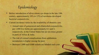 Epidemiology
• Before introduction of silver nitrate eye drops in the late 19th
century, approximately 10% to 15% of newborns developed
bacterial conjunctivitis.
• Current incidence varies by the availability of obstetric care.
– Annual rates of gonococcal and chlamydial conjunctivitis
per 1,000 live births are approximately 0.3 and 5,
respectively, in the United States but are ten times greater
in parts of Africa & india.
– The risk of corneal complications from ophthalmia
neonatorum is higher among the poor.
– Between 1,000 and 4,000 infants are blinded each year.
 