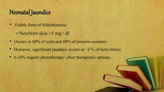 Neonatal Jaundice
• Visible form of bilirubinemia
–Newborn skin >5 mg / dl
• Occurs in 60% of term and 80% of preterm neonates
• However, significant jaundice occurs in 6 % of term babies
• 6-10% require phototherapy/ other therapeutic options.
 