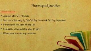 Physiological jaundice
Characteristics
• Appears after 24-72 hours
• Maximum intensity by 3th-5th day in term & 7th day in preterm
• Serum level less than 15 mg / dl
• Clinically not detectable after 14 days
• Disappears without any treatment
 
