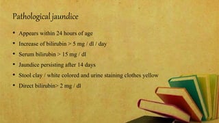 Pathological jaundice
• Appears within 24 hours of age
• Increase of bilirubin > 5 mg / dl / day
• Serum bilirubin > 15 mg / dl
• Jaundice persisting after 14 days
• Stool clay / white colored and urine staining clothes yellow
• Direct bilirubin> 2 mg / dl
 