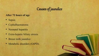 Causes of jaundice
After 72 hours of age
• Sepsis
• Cephalhaematoma
• Neonatal hepatitis
• Extra-hepatic biliary atresia
• Breast milk jaundice
• Metabolic disorders (G6PD).
 