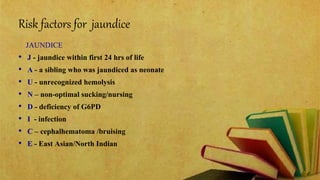 Risk factors for jaundice
JAUNDICE
• J - jaundice within first 24 hrs of life
• A - a sibling who was jaundiced as neonate
• U - unrecognized hemolysis
• N – non-optimal sucking/nursing
• D - deficiency of G6PD
• I - infection
• C – cephalhematoma /bruising
• E - East Asian/North Indian
 