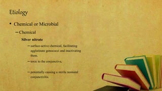 Etiology
• Chemical or Microbial
–Chemical
Silver nitrate
– surface-active chemical, facilitating
agglutinate gonococci and inactivating
them.
– toxic to the conjunctiva,
– potentially causing a sterile neonatal
conjunctivitis.
 