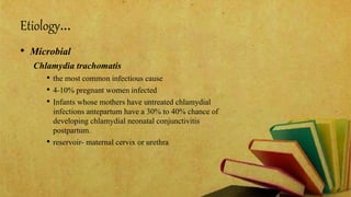 Etiology…
• Microbial
Chlamydia trachomatis
• the most common infectious cause
• 4-10% pregnant women infected
• Infants whose mothers have untreated chlamydial
infections antepartum have a 30% to 40% chance of
developing chlamydial neonatal conjunctivitis
postpartum.
• reservoir- maternal cervix or urethra
 