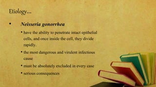 Etiology…
• Neisseria gonorrhea
• have the ability to penetrate intact epithelial
cells, and once inside the cell, they divide
rapidly.
• the most dangerous and virulent infectious
cause
• must be absolutely excluded in every case
• serious consequences
 