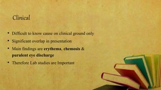 Clinical
• Difficult to know cause on clinical ground only
• Significant overlap in presentation
• Main findings are erythema, chemosis &
purulent eye discharge
• Therefore Lab studies are Important
 