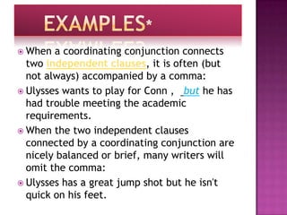  When  a coordinating conjunction connects
  two independent clauses, it is often (but
  not always) accompanied by a comma:
 Ulysses wants to play for Conn , but he has
  had trouble meeting the academic
  requirements.
 When the two independent clauses
  connected by a coordinating conjunction are
  nicely balanced or brief, many writers will
  omit the comma:
 Ulysses has a great jump shot but he isn't
  quick on his feet.
 