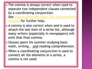  The comma is always correct when used to
  separate two independent clauses connected
  by a coordinating conjunction.
  See Punctuation Between Two Independent
  Clauses for further help.
 A comma is also correct when and is used to
  attach the last item of a serial list, although
  many writers (especially in newspapers) will
  omit that final comma:
 Ulysses spent his summer studying basic
  math, writing , and reading comprehension.
 When a coordinating conjunction is used to
  connect all the elements in a series, a
  comma is not used:
 