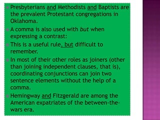  Presbyterians  and Methodists and Baptists are
  the prevalent Protestant congregations in
  Oklahoma.
 A comma is also used with but when
  expressing a contrast:
 This is a useful rule, but difficult to
  remember.
 In most of their other roles as joiners (other
  than joining independent clauses, that is),
  coordinating conjunctions can join two
  sentence elements without the help of a
  comma.
 Hemingway and Fitzgerald are among the
  American expatriates of the between-the-
  wars era.
 