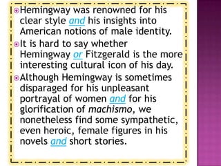  Hemingway     was renowned for his
  clear style and his insights into
  American notions of male identity.
 It is hard to say whether
  Hemingway or Fitzgerald is the more
  interesting cultural icon of his day.
 Although Hemingway is sometimes
  disparaged for his unpleasant
  portrayal of women and for his
  glorification of machismo, we
  nonetheless find some sympathetic,
  even heroic, female figures in his
  novels and short stories.
 