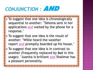  To suggest that one idea is chronologically
  sequential to another: "Tahoma sent in her
  applications and waited by the phone for a
  response."
 To suggest that one idea is the result of
  another: "Willie heard the weather
  report and promptly boarded up his house."
 To suggest that one idea is in contrast to
  another (frequently replaced by but in this
  usage): "Juanita is brilliant and Shalimar has
  a pleasant personality.
 