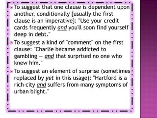  To suggest that one clause is dependent upon
  another, conditionally {usually the first
  clause is an imperative}: "Use your credit
  cards frequently and you'll soon find yourself
  deep in debt."
 To suggest a kind of "comment" on the first
  clause: "Charlie became addicted to
  gambling — and that surprised no one who
  knew him."
 To suggest an element of surprise (sometimes
  replaced by yet in this usage): "Hartford is a
  rich city and suffers from many symptoms of
  urban blight."
 