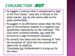  To suggest a contrast that is unexpected in light
  of the first clause: "Joey lost a fortune in the
  stock market, but he still seems able to live
  quite comfortably."
 To suggest in an affirmative sense what the first
  part of the sentence implied in a negative way
  {sometimes replaced by on the contrary}: "The
  club never invested foolishly, but used the
  services of a sage investment counselor."
 To connect two ideas with the meaning of "with
  the exception of" {and then the second word
  takes over as subject}:
  "Everybody but Goldenbreath is trying out for
  the team."
 
