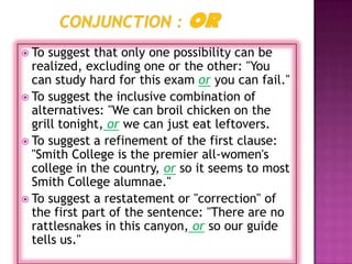  To suggest that only one possibility can be
  realized, excluding one or the other: "You
  can study hard for this exam or you can fail."
 To suggest the inclusive combination of
  alternatives: "We can broil chicken on the
  grill tonight, or we can just eat leftovers.
 To suggest a refinement of the first clause:
  "Smith College is the premier all-women's
  college in the country, or so it seems to most
  Smith College alumnae."
 To suggest a restatement or "correction" of
  the first part of the sentence: "There are no
  rattlesnakes in this canyon, or so our guide
  tells us."
 