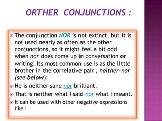  The  conjunction NOR is not extinct, but it is
  not used nearly as often as the other
  conjunctions, so it might feel a bit odd
  when nor does come up in conversation or
  writing. Its most common use is as the little
  brother in the correlative pair , neither-nor
  (see below):
 He is neither sane nor brilliant.
 That is neither what I said nor what I meant.
   It can be used with other negative expressions
    like :
 