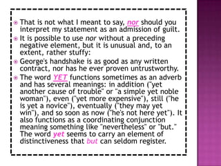  That is not what I meant to say, nor should you
  interpret my statement as an admission of guilt.
 It is possible to use nor without a preceding
  negative element, but it is unusual and, to an
  extent, rather stuffy:
 George's handshake is as good as any written
  contract, nor has he ever proven untrustworthy.
 The word YET functions sometimes as an adverb
  and has several meanings: in addition ("yet
  another cause of trouble" or "a simple yet noble
  woman"), even ("yet more expensive"), still ("he
  is yet a novice"), eventually ("they may yet
  win"), and so soon as now ("he's not here yet"). It
  also functions as a coordinating conjunction
  meaning something like "nevertheless" or "but."
  The word yet seems to carry an element of
  distinctiveness that but can seldom register.
 