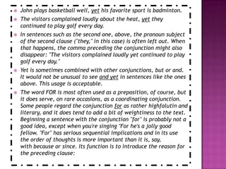    John plays basketball well, yet his favorite sport is badminton.
   The visitors complained loudly about the heat, yet they
    continued to play golf every day.
   In sentences such as the second one, above, the pronoun subject
    of the second clause ("they," in this case) is often left out. When
    that happens, the comma preceding the conjunction might also
    disappear: "The visitors complained loudly yet continued to play
    golf every day."
   Yet is sometimes combined with other conjunctions, but or and.
    It would not be unusual to see and yet in sentences like the ones
    above. This usage is acceptable.
   The word FOR is most often used as a preposition, of course, but
    it does serve, on rare occasions, as a coordinating conjunction.
    Some people regard the conjunction for as rather highfalutin and
    literary, and it does tend to add a bit of weightiness to the text.
    Beginning a sentence with the conjunction "for" is probably not a
    good idea, except when you're singing "For he's a jolly good
    fellow. "For" has serious sequential implications and in its use
    the order of thoughts is more important than it is, say,
    with because or since. Its function is to introduce the reason for
    the preceding clause:
 