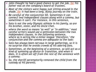    John thought he had a good chance to get the job, for his
    father was on the company's board of trustees.
   Most of the visitors were happy just sitting around in the
    shade, for it had been a long, dusty journey on the train.
   Be careful of the conjunction SO. Sometimes it can
    connect two independent clauses along with a comma, but
    sometimes it can't. For instance, in this sentence,
   Soto is not the only Olympic athlete in his family, so are
    his brother, sister, and his Uncle Chet.
   where the word so means "as well" or "in addition," most
    careful writers would use a semicolon between the two
    independent clauses. In the following sentence,
    where so is acting like a minor-league "therefore," the
    conjunction and the comma are adequate to the task:
   Soto has always been nervous in large gatherings, so it is
    no surprise that he avoids crowds of his adoring fans.
   Sometimes, at the beginning of a sentence, so will act as a
    kind of summing up device or transition, and when it
    does, it is often set off from the rest of the sentence with
    a comma:
   So, the sheriff peremptorily removed the child from the
    custody of his parents.
 
