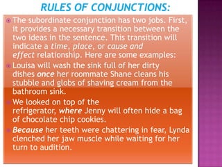  The  subordinate conjunction has two jobs. First,
  it provides a necessary transition between the
  two ideas in the sentence. This transition will
  indicate a time, place, or cause and
  effect relationship. Here are some examples:
 Louisa will wash the sink full of her dirty
  dishes once her roommate Shane cleans his
  stubble and globs of shaving cream from the
  bathroom sink.
 We looked on top of the
  refrigerator, where Jenny will often hide a bag
  of chocolate chip cookies.
 Because her teeth were chattering in fear, Lynda
  clenched her jaw muscle while waiting for her
  turn to audition.
 