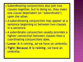  Subordinating   conjunctions also join two
  clauses together, but in doing so, they make
  one clause dependent (or "subordinate")
  upon the other.
 A subordinating conjunction may appear at a
  sentence beginning or between two clauses
  in a sentence.
 A subordinate conjunction usually provides a
  tighter connection between clauses than a
  coordinating conjunctions does.
 Loose: It is raining, so we have an umbrella.
 Tight: Because it is raining, we have an
  umbrella.
 