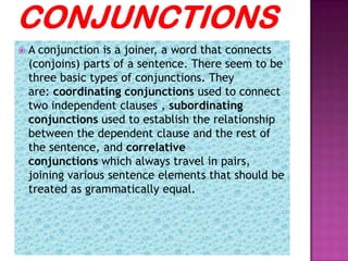    A conjunction is a joiner, a word that connects
    (conjoins) parts of a sentence. There seem to be
    three basic types of conjunctions. They
    are: coordinating conjunctions used to connect
    two independent clauses , subordinating
    conjunctions used to establish the relationship
    between the dependent clause and the rest of
    the sentence, and correlative
    conjunctions which always travel in pairs,
    joining various sentence elements that should be
    treated as grammatically equal.
 