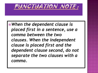  When the dependent clause is
 placed first in a sentence, use a
 comma between the two
 clauses. When the independent
 clause is placed first and the
 dependent clause second, do not
 separate the two clauses with a
 comma.
 