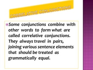 Some   conjunctions combine with
 other words to form what are
 called correlative conjunctions.
 They always travel in pairs,
 joining various sentence elements
 that should be treated as
 grammatically equal.
 