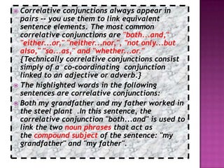  Correlative conjunctions always appear in
  pairs -- you use them to link equivalent
  sentence elements. The most common
  correlative conjunctions are "both...and,"
  "either...or," "neither...nor,", "not only...but
  also," "so...as," and "whether...or."
  {Technically correlative conjunctions consist
  simply of a co-coordinating conjunction
  linked to an adjective or adverb.}
 The highlighted words in the following
  sentences are correlative conjunctions:
 Both my grandfather and my father worked in
  the steel plant .In this sentence, the
  correlative conjunction "both...and" is used to
  link the two noun phrases that act as
  the compound subject of the sentence: "my
  grandfather" and "my father".
 