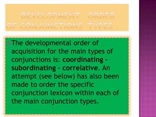  Thedevelopmental order of
 acquisition for the main types of
 conjunctions is: coordinating -
 subordinating - correlative. An
 attempt (see below) has also been
 made to order the specific
 conjunction lexicon within each of
 the main conjunction types.
 