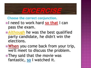 Choose the correct conjunction.
I need to work hard so that I can
  pass the exam.
 Although he was the best qualified
  party candidate, he didn't win the
  elections.
 When you come back from your trip,
  we'll meet to discuss the problem.
 They said that the movie was
  fantastic, so I watched it.
 