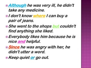  Although   he was very ill, he didn't
  take any medicine.
 I don't know where I can buy a
  pair of jeans.
 She went to the shops but couldn't
  find anything she liked.
 Everybody likes him because he is
  nice and helpful.
 Since he was angry with her, he
  didn't utter a word.
 Keep quiet or go out.
 
