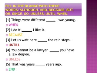 [1] Things were different _____ I was young.
 WHEN
[2] I do it _____ I like it.
 BECAUSE
[3] Let us wait here _____ the rain stops.
 UNTILL
[4] You cannot be a lawyer _____ you have
  a law degree.
 UNLESS
[5] That was years _____ years ago.
 END
 