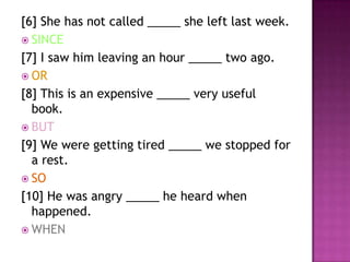 [6] She has not called _____ she left last week.
 SINCE
[7] I saw him leaving an hour _____ two ago.
 OR
[8] This is an expensive _____ very useful
  book.
 BUT
[9] We were getting tired _____ we stopped for
  a rest.
 SO
[10] He was angry _____ he heard when
  happened.
 WHEN
 