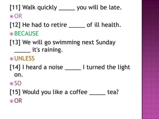 [11] Walk quickly _____ you will be late.
 OR
[12] He had to retire _____ of ill health.
 BECAUSE
[13] We will go swimming next Sunday
  _____ it's raining.
 UNLESS
[14] I heard a noise _____ I turned the light
  on.
 SO
[15] Would you like a coffee _____ tea?
 OR
 