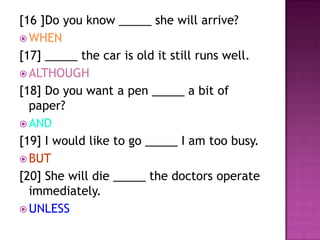 [16 ]Do you know _____ she will arrive?
 WHEN
[17] _____ the car is old it still runs well.
 ALTHOUGH
[18] Do you want a pen _____ a bit of
  paper?
 AND
[19] I would like to go _____ I am too busy.
 BUT
[20] She will die _____ the doctors operate
  immediately.
 UNLESS
 