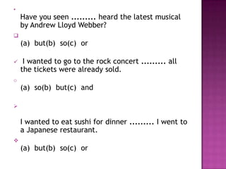 •
    Have you seen ......... heard the latest musical
    by Andrew Lloyd Webber?

    (a) but(b) so(c) or

    I wanted to go to the rock concert ......... all
    the tickets were already sold.
o
    (a) so(b) but(c) and



    I wanted to eat sushi for dinner ......... I went to
    a Japanese restaurant.

    (a) but(b) so(c) or
 
