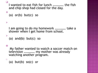 
    I wanted to eat fish for lunch ......... the fish
    and chip shop had closed for the day.

    (a) or(b) but(c) so



    I am going to do my homework ......... take a
    shower when I get home from school.

    (a) and(b) but(c) so


     My father wanted to watch a soccer match on
    television ......... my mother was already
    watching another program.
o
    (a) but(b) so(c) or
 