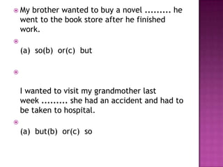  My   brother wanted to buy a novel ......... he
    went to the book store after he finished
    work.

    (a) so(b) or(c) but




    I wanted to visit my grandmother last
    week ......... she had an accident and had to
    be taken to hospital.

    (a) but(b) or(c) so
 
