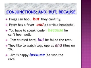    Frogs can hop,  but they can't fly.
   Peter has a fever and a terrible headache.
   You have to speak louder because he
    can't hear well.
    Tom studied hard,but he failed the test.
 They like to watch soap operas and films on
    TV.
    Jim is happy   because he won the
    race.
 