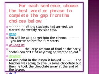 For each sent ence, choose
    t he best w d or phr ase t o
               or
    com et e t he gap f r om t he
        pl
    choi ces bel ow.
 ---- - - - - all the students had arrived, we
  started the weekly revision test.
 once
 You will be able to get into the cinema     -------
    you arrive before the film starts.
 As long as
 --------    the large amount of food at the party,
  Shohei couldn't find anything he wanted to eat.
 despite
 At one point in the lesson it looked ------      the
  teacher was going to give us some chocolate but
  then he took the chocolate away at the end of
  the lesson.
 