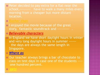  Peter decided to pay extra for a flat near the
  school,--------- have to walk a many miles every
  morning from a cheaper but more distant
  location.
 Rather than
 I enjoyed the movie because of the great
  story, fantastic soundtrack and ---------- .
 Believable characters
 In England we have short daylight hours in winter
  and very long daylight hours in summer ------
    the days are always the same length in
  Singapore.
 Where as
 Our teacher always brings a bar of chocolate to
  class on test days in case one of the students ----
   one hundred percent.
 gets
 