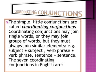 The  simple, little conjunctions are
 called coordinating conjunctions .
 Coordinating conjunctions may join
 single words, or they may join
 groups of words, but they must
 always join similar elements: e.g.
 subject + subject , verb phrase +
 verb phrase, sentence + sentence.
 The seven coordinating
 conjunctions in English are:
 