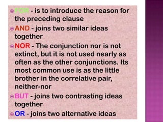  FOR  - is to introduce the reason for
  the preceding clause
 AND - joins two similar ideas
  together
 NOR - The conjunction nor is not
  extinct, but it is not used nearly as
  often as the other conjunctions. Its
  most common use is as the little
  brother in the correlative pair,
  neither-nor
 BUT - joins two contrasting ideas
  together
 OR - joins two alternative ideas
 