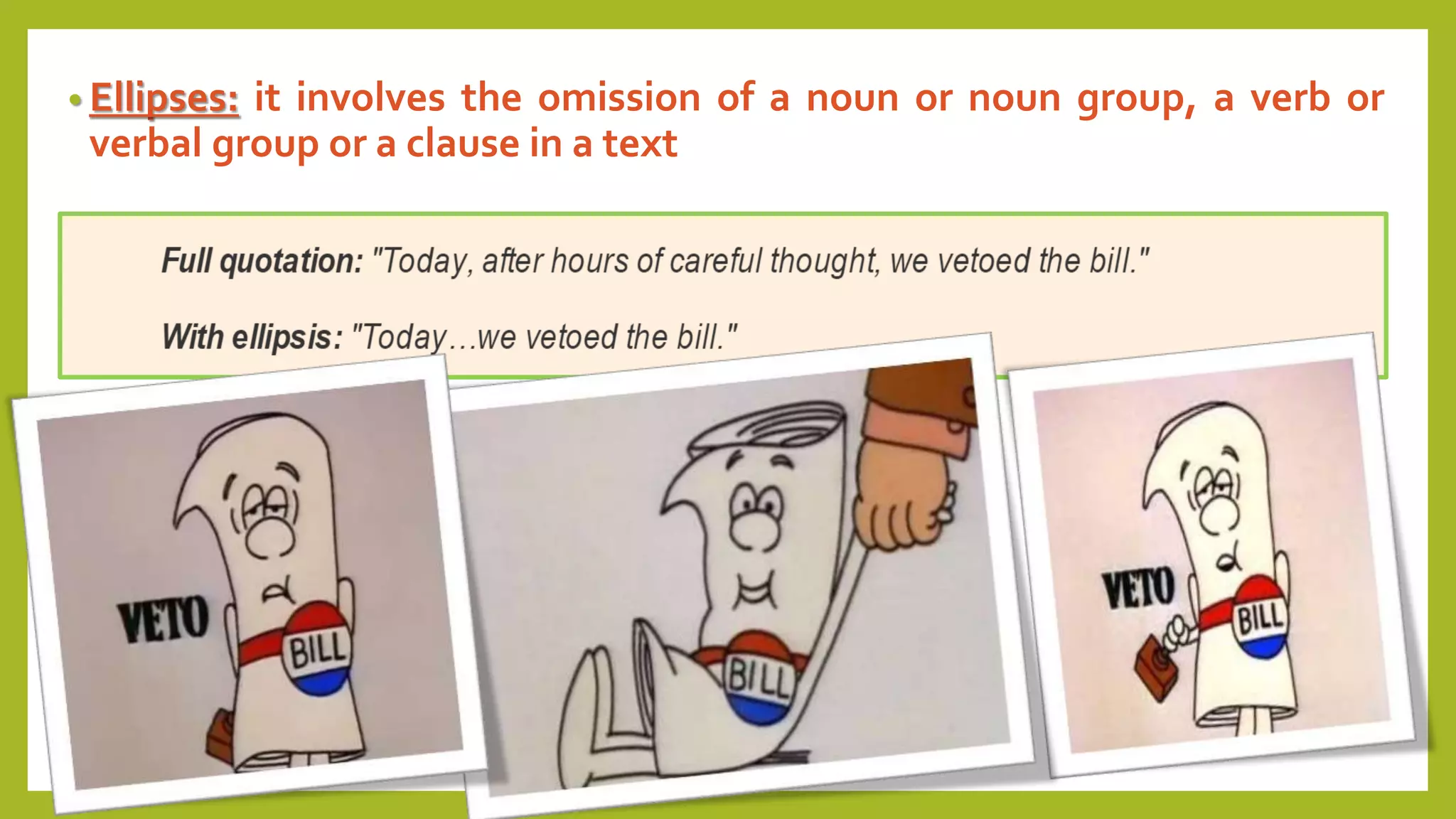 • Ellipses: it involves the omission of a noun or noun group, a verb or
verbal group or a clause in a text