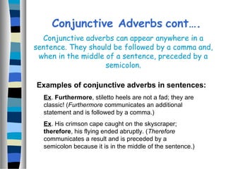 Conjunctive Adverbs cont….
Examples of conjunctive adverbs in sentences:
Ex. Furthermore, stiletto heels are not a fad; they are
classic! (Furthermore communicates an additional
statement and is followed by a comma.)
Ex. His crimson cape caught on the skyscraper;
therefore, his flying ended abruptly. (Therefore
communicates a result and is preceded by a
semicolon because it is in the middle of the sentence.)
Conjunctive adverbs can appear anywhere in a
sentence. They should be followed by a comma and,
when in the middle of a sentence, preceded by a
semicolon.
 