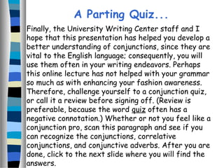 Finally, the University Writing Center staff and I
hope that this presentation has helped you develop a
better understanding of conjunctions, since they are
vital to the English language; consequently, you will
use them often in your writing endeavors. Perhaps
this online lecture has not helped with your grammar
so much as with enhancing your fashion awareness.
Therefore, challenge yourself to a conjunction quiz,
or call it a review before signing off. (Review is
preferable, because the word quiz often has a
negative connotation.) Whether or not you feel like a
conjunction pro, scan this paragraph and see if you
can recognize the conjunctions, correlative
conjunctions, and conjunctive adverbs. After you are
done, click to the next slide where you will find the
answers.
A Parting Quiz...
 