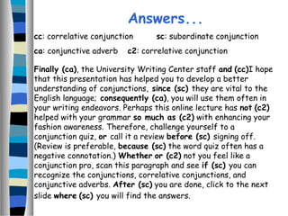 Finally (ca), the University Writing Center staff and (cc)I hope
that this presentation has helped you to develop a better
understanding of conjunctions, since (sc) they are vital to the
English language; consequently (ca), you will use them often in
your writing endeavors. Perhaps this online lecture has not (c2)
helped with your grammar so much as (c2) with enhancing your
fashion awareness. Therefore, challenge yourself to a
conjunction quiz, or call it a review before (sc) signing off.
(Review is preferable, because (sc) the word quiz often has a
negative connotation.) Whether or (c2) not you feel like a
conjunction pro, scan this paragraph and see if (sc) you can
recognize the conjunctions, correlative conjunctions, and
conjunctive adverbs. After (sc) you are done, click to the next
slide where (sc) you will find the answers.
Answers...
cc: correlative conjunction sc: subordinate conjunction
ca: conjunctive adverb c2: correlative conjunction
 